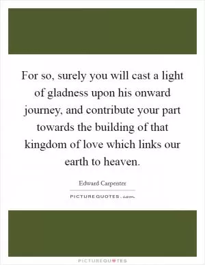 For so, surely you will cast a light of gladness upon his onward journey, and contribute your part towards the building of that kingdom of love which links our earth to heaven Picture Quote #1
