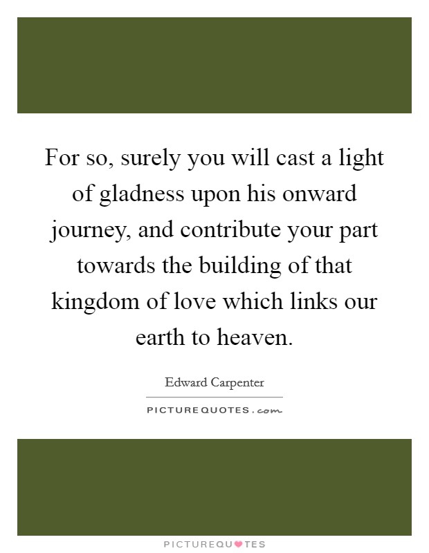 For so, surely you will cast a light of gladness upon his onward journey, and contribute your part towards the building of that kingdom of love which links our earth to heaven. Picture Quote #1