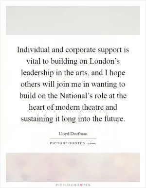 Individual and corporate support is vital to building on London’s leadership in the arts, and I hope others will join me in wanting to build on the National’s role at the heart of modern theatre and sustaining it long into the future Picture Quote #1