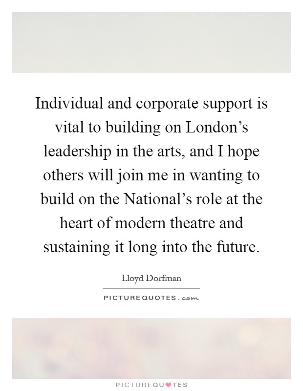 Individual and corporate support is vital to building on London's leadership in the arts, and I hope others will join me in wanting to build on the National's role at the heart of modern theatre and sustaining it long into the future. Picture Quote #1