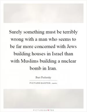 Surely something must be terribly wrong with a man who seems to be far more concerned with Jews building houses in Israel than with Muslims building a nuclear bomb in Iran Picture Quote #1
