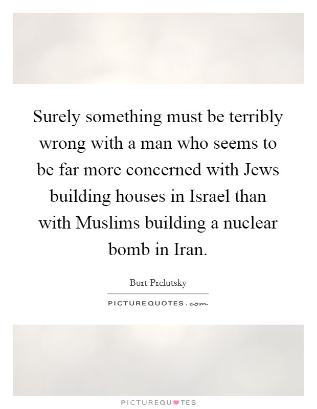 Surely something must be terribly wrong with a man who seems to be far more concerned with Jews building houses in Israel than with Muslims building a nuclear bomb in Iran. Picture Quote #1