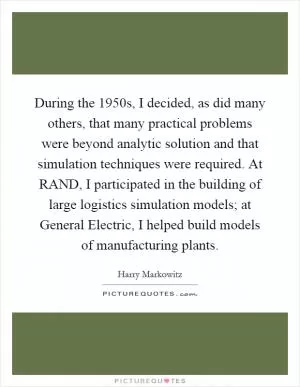During the 1950s, I decided, as did many others, that many practical problems were beyond analytic solution and that simulation techniques were required. At RAND, I participated in the building of large logistics simulation models; at General Electric, I helped build models of manufacturing plants Picture Quote #1