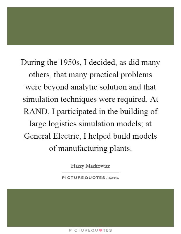 During the 1950s, I decided, as did many others, that many practical problems were beyond analytic solution and that simulation techniques were required. At RAND, I participated in the building of large logistics simulation models; at General Electric, I helped build models of manufacturing plants. Picture Quote #1