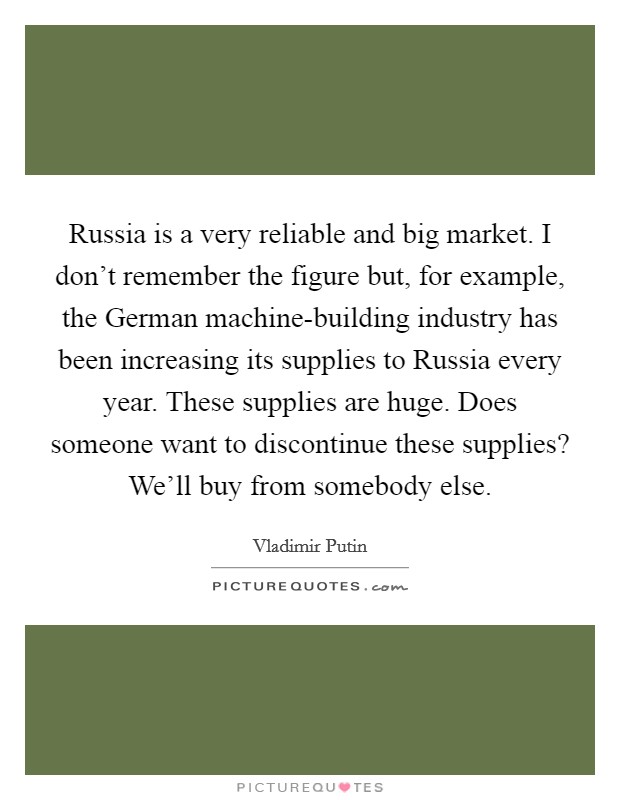 Russia is a very reliable and big market. I don't remember the figure but, for example, the German machine-building industry has been increasing its supplies to Russia every year. These supplies are huge. Does someone want to discontinue these supplies? We'll buy from somebody else. Picture Quote #1
