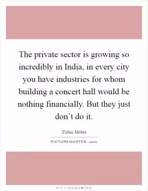 The private sector is growing so incredibly in India, in every city you have industries for whom building a concert hall would be nothing financially. But they just don’t do it Picture Quote #1