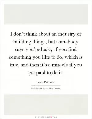 I don’t think about an industry or building things, but somebody says you’re lucky if you find something you like to do, which is true, and then it’s a miracle if you get paid to do it Picture Quote #1