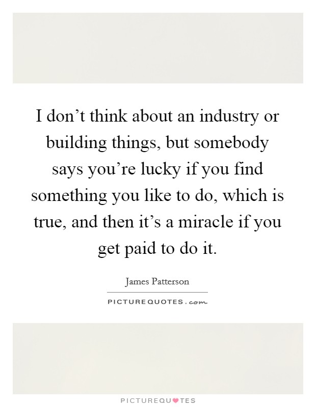 I don't think about an industry or building things, but somebody says you're lucky if you find something you like to do, which is true, and then it's a miracle if you get paid to do it. Picture Quote #1