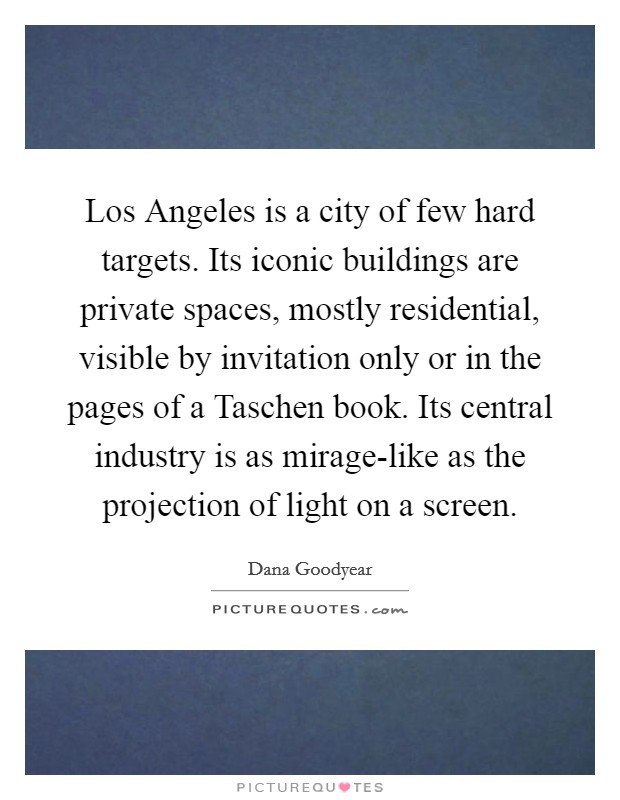 Los Angeles is a city of few hard targets. Its iconic buildings are private spaces, mostly residential, visible by invitation only or in the pages of a Taschen book. Its central industry is as mirage-like as the projection of light on a screen. Picture Quote #1