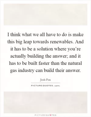 I think what we all have to do is make this big leap towards renewables. And it has to be a solution where you’re actually building the answer; and it has to be built faster than the natural gas industry can build their answer Picture Quote #1