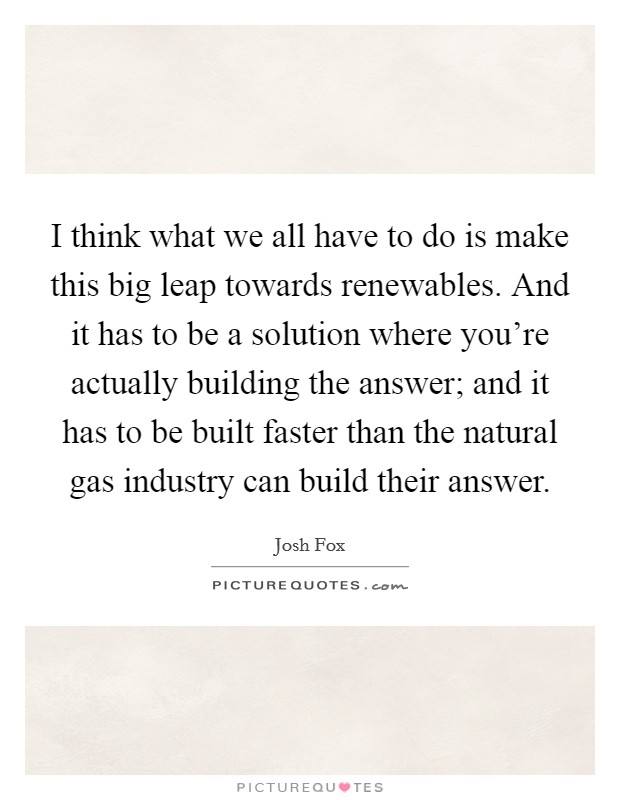 I think what we all have to do is make this big leap towards renewables. And it has to be a solution where you're actually building the answer; and it has to be built faster than the natural gas industry can build their answer. Picture Quote #1