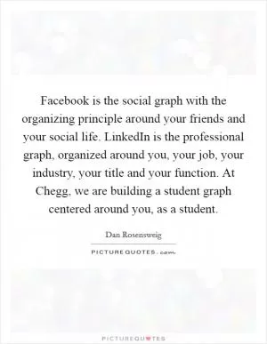 Facebook is the social graph with the organizing principle around your friends and your social life. LinkedIn is the professional graph, organized around you, your job, your industry, your title and your function. At Chegg, we are building a student graph centered around you, as a student Picture Quote #1