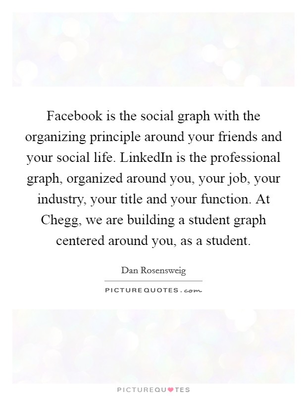 Facebook is the social graph with the organizing principle around your friends and your social life. LinkedIn is the professional graph, organized around you, your job, your industry, your title and your function. At Chegg, we are building a student graph centered around you, as a student. Picture Quote #1
