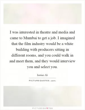 I was interested in theatre and media and came to Mumbai to get a job. I imagined that the film industry would be a white building with producers sitting in different rooms, and you could walk in and meet them, and they would interview you and select you Picture Quote #1