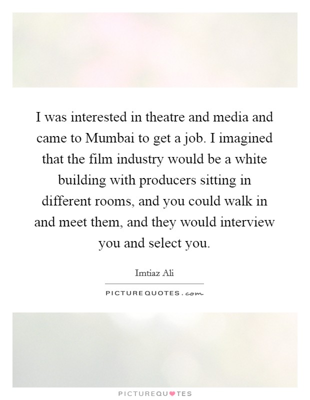 I was interested in theatre and media and came to Mumbai to get a job. I imagined that the film industry would be a white building with producers sitting in different rooms, and you could walk in and meet them, and they would interview you and select you. Picture Quote #1