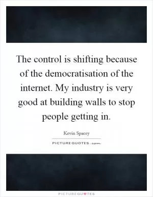 The control is shifting because of the democratisation of the internet. My industry is very good at building walls to stop people getting in Picture Quote #1