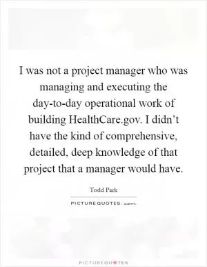 I was not a project manager who was managing and executing the day-to-day operational work of building HealthCare.gov. I didn’t have the kind of comprehensive, detailed, deep knowledge of that project that a manager would have Picture Quote #1