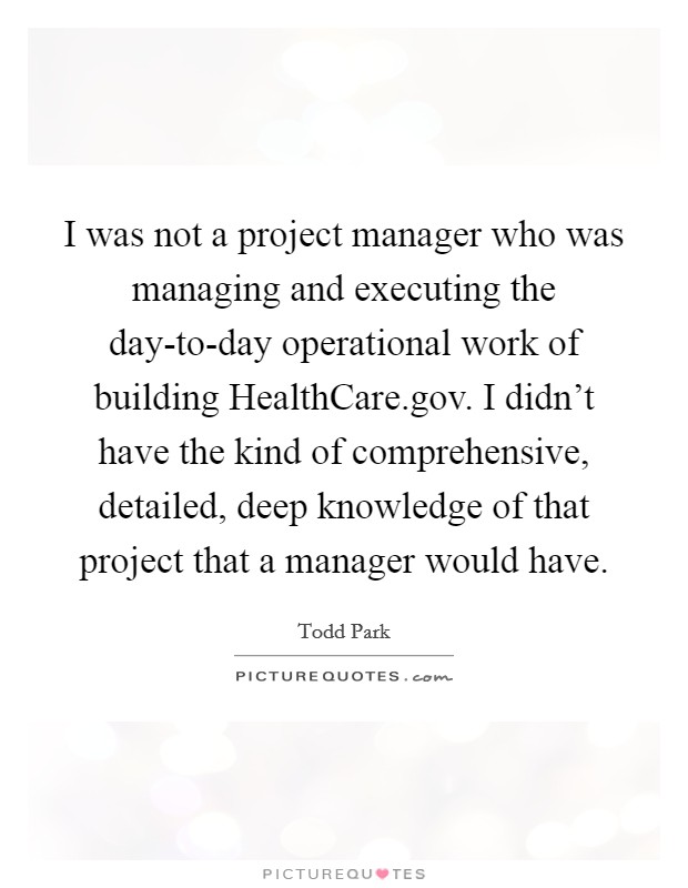 I was not a project manager who was managing and executing the day-to-day operational work of building HealthCare.gov. I didn't have the kind of comprehensive, detailed, deep knowledge of that project that a manager would have. Picture Quote #1