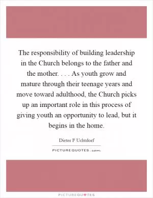 The responsibility of building leadership in the Church belongs to the father and the mother. . . . As youth grow and mature through their teenage years and move toward adulthood, the Church picks up an important role in this process of giving youth an opportunity to lead, but it begins in the home Picture Quote #1