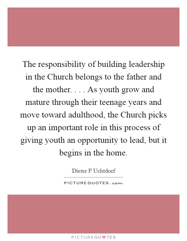 The responsibility of building leadership in the Church belongs to the father and the mother. . . . As youth grow and mature through their teenage years and move toward adulthood, the Church picks up an important role in this process of giving youth an opportunity to lead, but it begins in the home. Picture Quote #1