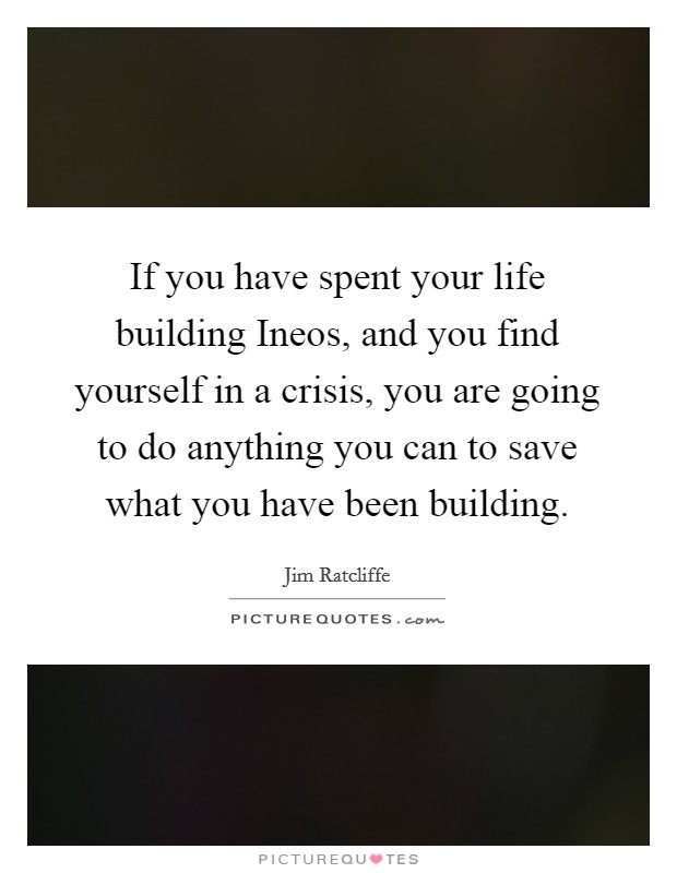 If you have spent your life building Ineos, and you find yourself in a crisis, you are going to do anything you can to save what you have been building. Picture Quote #1