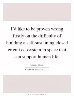 I’d like to be proven wrong firstly on the difficulty of building a self-sustaining closed circuit ecosystem in space that can support human life Picture Quote #1