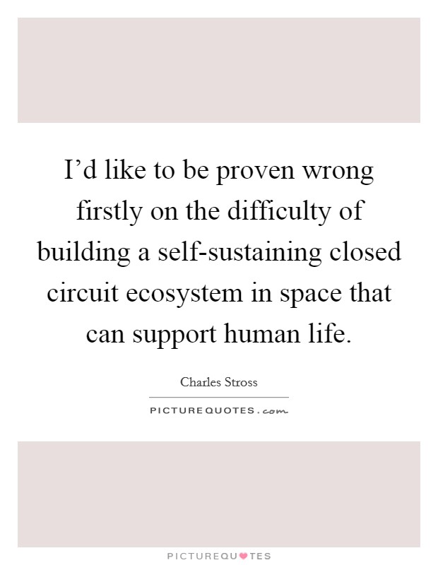 I'd like to be proven wrong firstly on the difficulty of building a self-sustaining closed circuit ecosystem in space that can support human life. Picture Quote #1