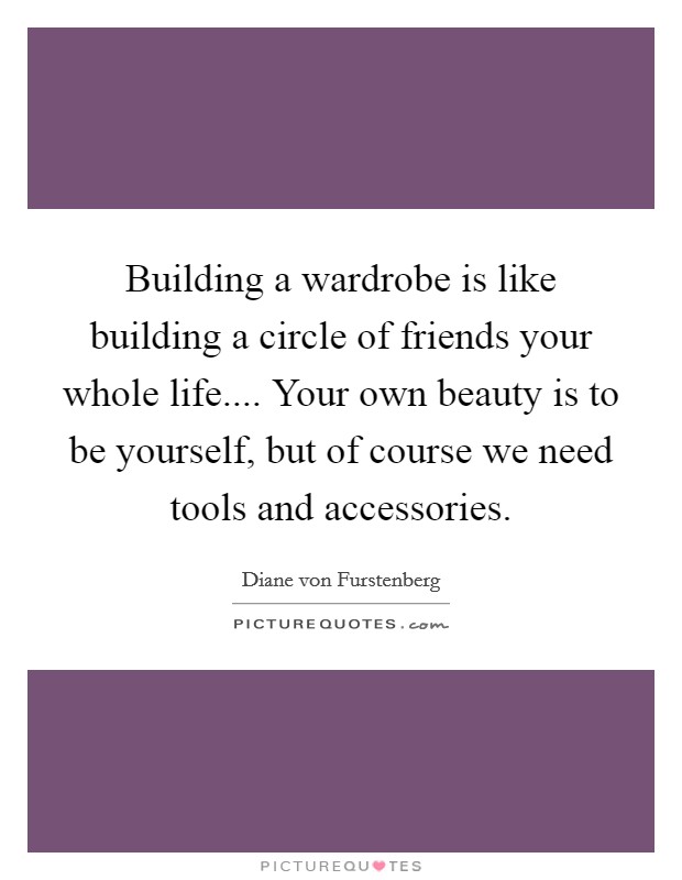 Building a wardrobe is like building a circle of friends your whole life.... Your own beauty is to be yourself, but of course we need tools and accessories. Picture Quote #1