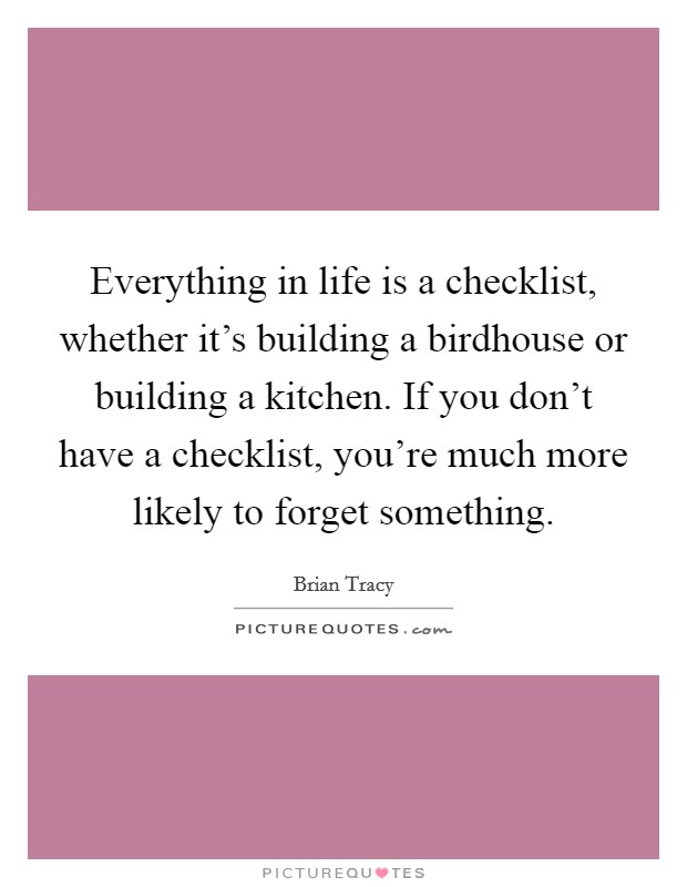 Everything in life is a checklist, whether it's building a birdhouse or building a kitchen. If you don't have a checklist, you're much more likely to forget something. Picture Quote #1