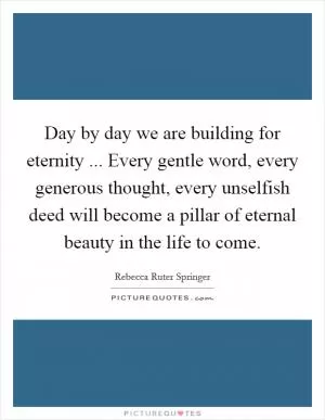 Day by day we are building for eternity ... Every gentle word, every generous thought, every unselfish deed will become a pillar of eternal beauty in the life to come Picture Quote #1