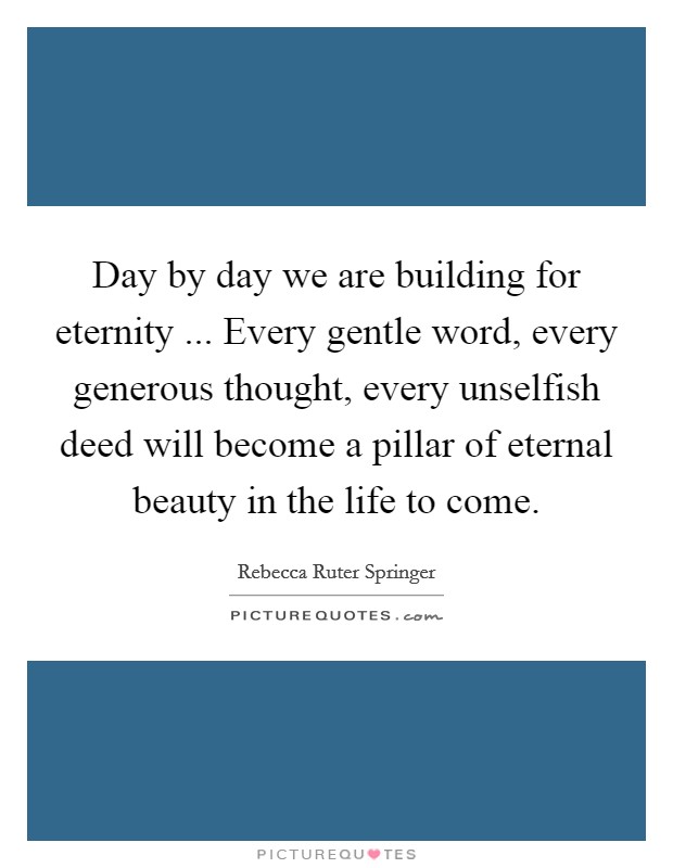 Day by day we are building for eternity ... Every gentle word, every generous thought, every unselfish deed will become a pillar of eternal beauty in the life to come. Picture Quote #1