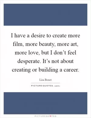 I have a desire to create more film, more beauty, more art, more love, but I don’t feel desperate. It’s not about creating or building a career Picture Quote #1