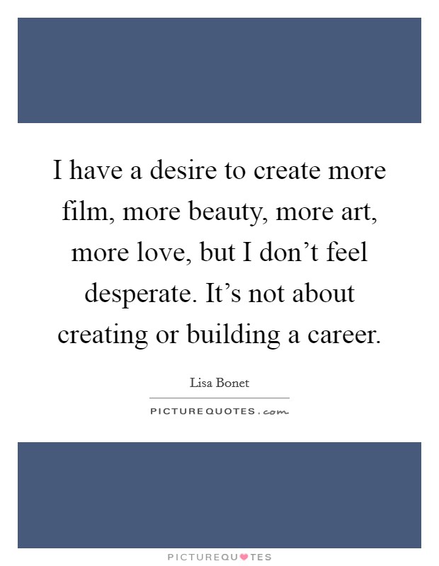 I have a desire to create more film, more beauty, more art, more love, but I don't feel desperate. It's not about creating or building a career. Picture Quote #1