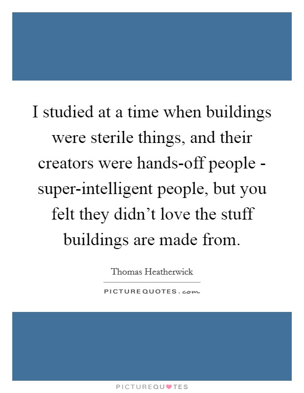 I studied at a time when buildings were sterile things, and their creators were hands-off people - super-intelligent people, but you felt they didn't love the stuff buildings are made from. Picture Quote #1