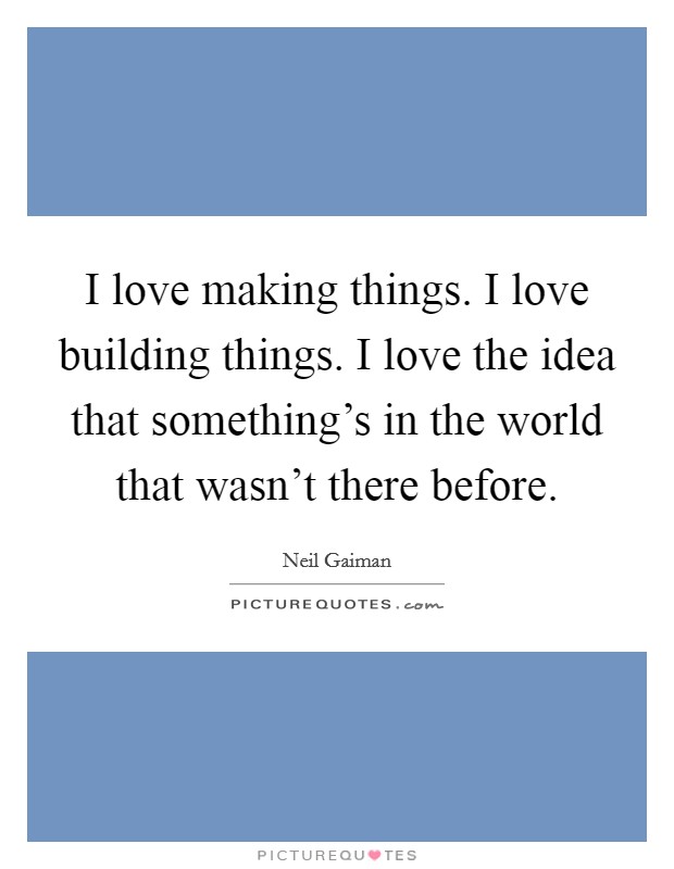 I love making things. I love building things. I love the idea that something's in the world that wasn't there before. Picture Quote #1