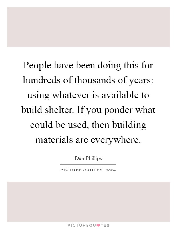 People have been doing this for hundreds of thousands of years: using whatever is available to build shelter. If you ponder what could be used, then building materials are everywhere. Picture Quote #1