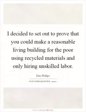 I decided to set out to prove that you could make a reasonable living building for the poor using recycled materials and only hiring unskilled labor Picture Quote #1