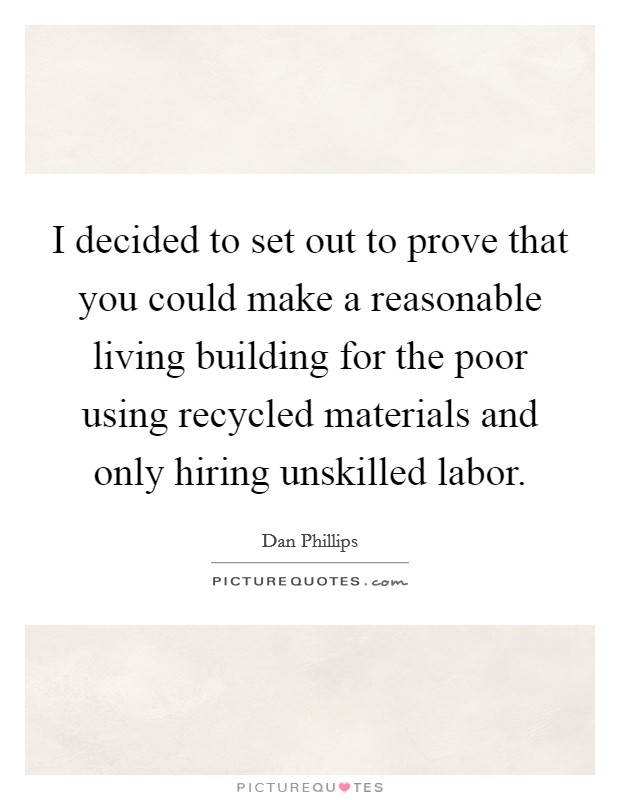 I decided to set out to prove that you could make a reasonable living building for the poor using recycled materials and only hiring unskilled labor. Picture Quote #1