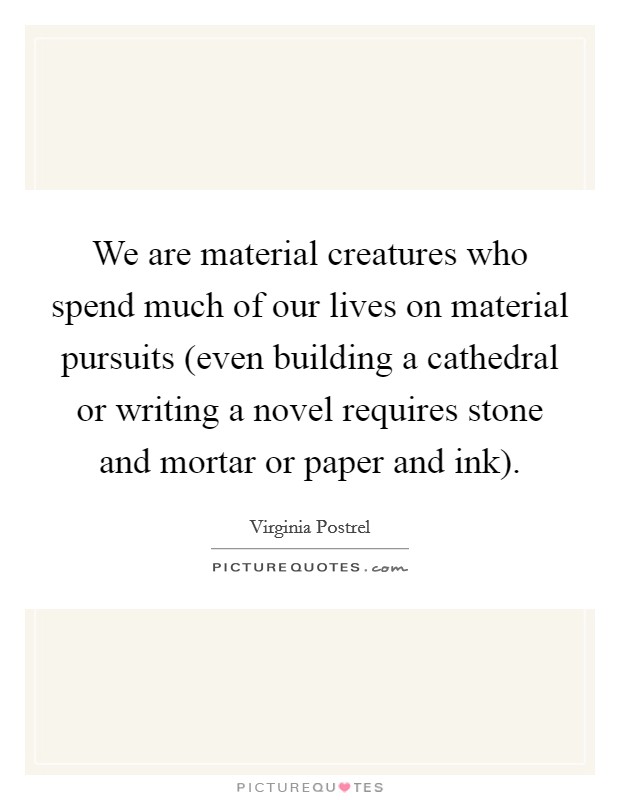 We are material creatures who spend much of our lives on material pursuits (even building a cathedral or writing a novel requires stone and mortar or paper and ink). Picture Quote #1