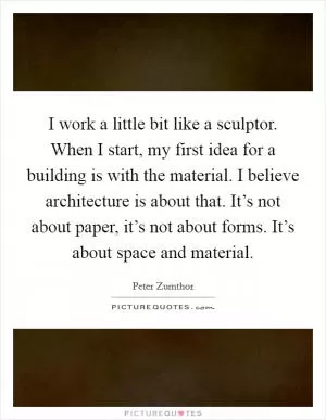 I work a little bit like a sculptor. When I start, my first idea for a building is with the material. I believe architecture is about that. It’s not about paper, it’s not about forms. It’s about space and material Picture Quote #1