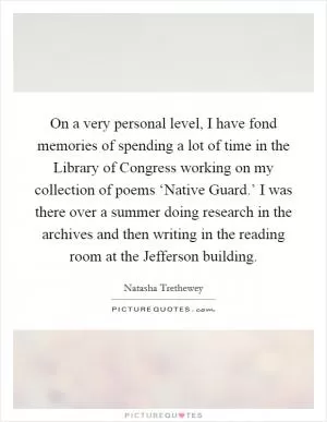 On a very personal level, I have fond memories of spending a lot of time in the Library of Congress working on my collection of poems ‘Native Guard.’ I was there over a summer doing research in the archives and then writing in the reading room at the Jefferson building Picture Quote #1