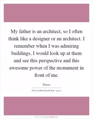 My father is an architect, so I often think like a designer or an architect. I remember when I was admiring buildings, I would look up at them and see this perspective and this awesome power of the monument in front of me Picture Quote #1