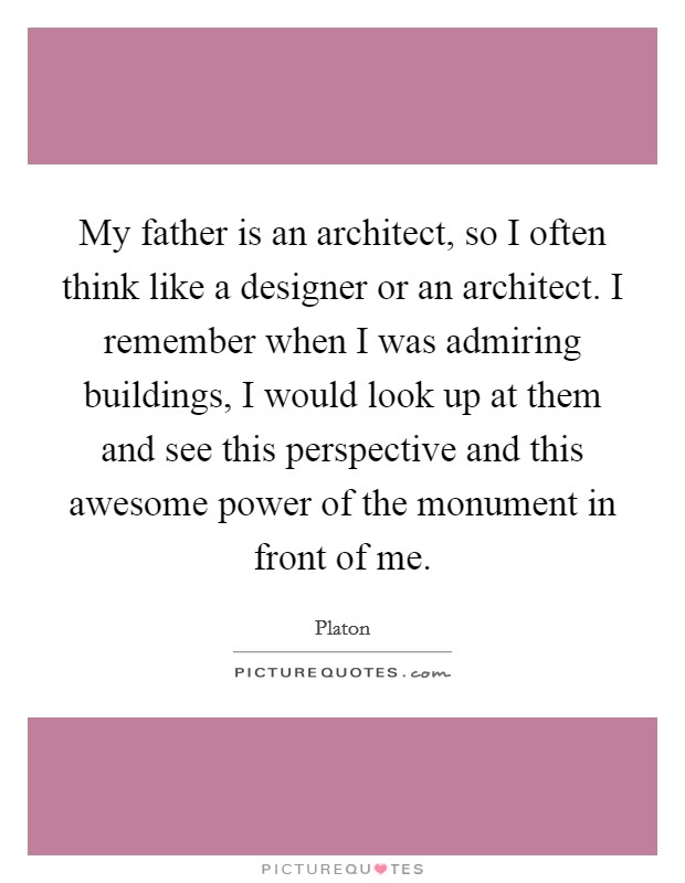 My father is an architect, so I often think like a designer or an architect. I remember when I was admiring buildings, I would look up at them and see this perspective and this awesome power of the monument in front of me. Picture Quote #1