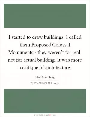 I started to draw buildings. I called them Proposed Colossal Monuments - they weren’t for real, not for actual building. It was more a critique of architecture Picture Quote #1
