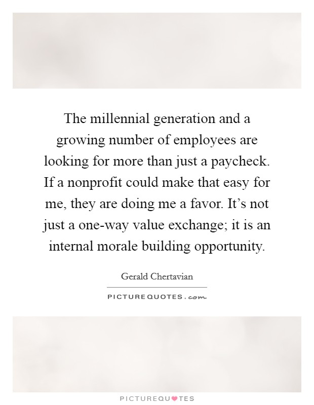 The millennial generation and a growing number of employees are looking for more than just a paycheck. If a nonprofit could make that easy for me, they are doing me a favor. It's not just a one-way value exchange; it is an internal morale building opportunity. Picture Quote #1