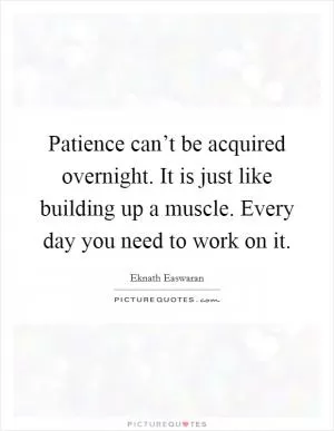 Patience can’t be acquired overnight. It is just like building up a muscle. Every day you need to work on it Picture Quote #1