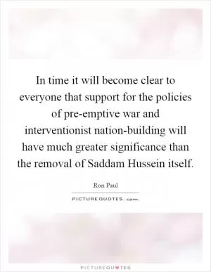 In time it will become clear to everyone that support for the policies of pre-emptive war and interventionist nation-building will have much greater significance than the removal of Saddam Hussein itself Picture Quote #1