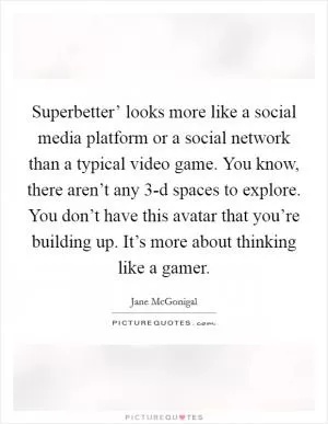 Superbetter’ looks more like a social media platform or a social network than a typical video game. You know, there aren’t any 3-d spaces to explore. You don’t have this avatar that you’re building up. It’s more about thinking like a gamer Picture Quote #1