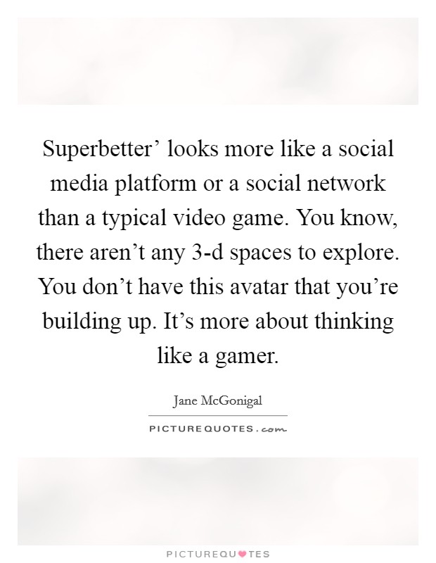 Superbetter' looks more like a social media platform or a social network than a typical video game. You know, there aren't any 3-d spaces to explore. You don't have this avatar that you're building up. It's more about thinking like a gamer. Picture Quote #1