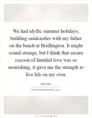 We had idyllic summer holidays, building sandcastles with my father on the beach at Bridlington. It might sound strange, but I think that secure cocoon of familial love was so nourishing, it gave me the strength to live life on my own Picture Quote #1